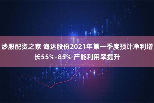 炒股配资之家 海达股份2021年第一季度预计净利增长55%-85% 产能利用率提升