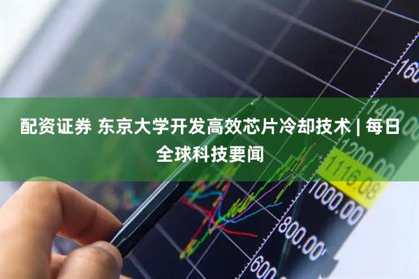 配资证券 东京大学开发高效芯片冷却技术 | 每日全球科技要闻