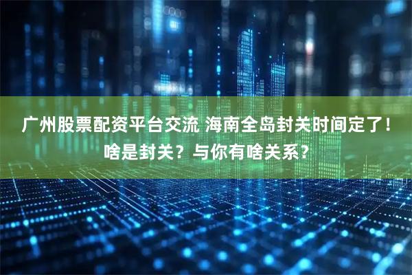 广州股票配资平台交流 海南全岛封关时间定了！啥是封关？与你有啥关系？