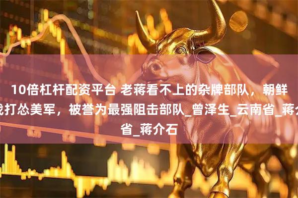 10倍杠杆配资平台 老蒋看不上的杂牌部队，朝鲜一战打怂美军，被誉为最强阻击部队_曾泽生_云南省_蒋介石