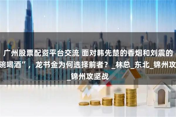 广州股票配资平台交流 面对韩先楚的香烟和刘震的“大碗喝酒”，龙书金为何选择前者？_林总_东北_锦州攻坚战