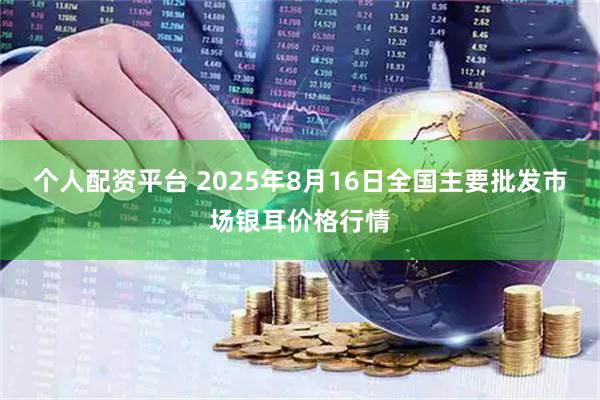个人配资平台 2025年8月16日全国主要批发市场银耳价格行情