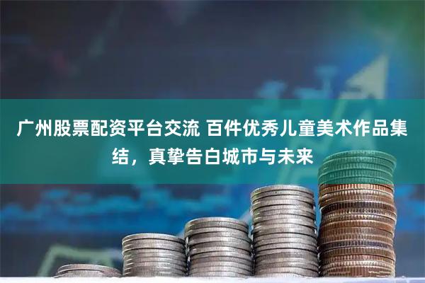广州股票配资平台交流 百件优秀儿童美术作品集结，真挚告白城市与未来