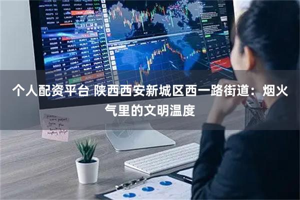 个人配资平台 陕西西安新城区西一路街道：烟火气里的文明温度