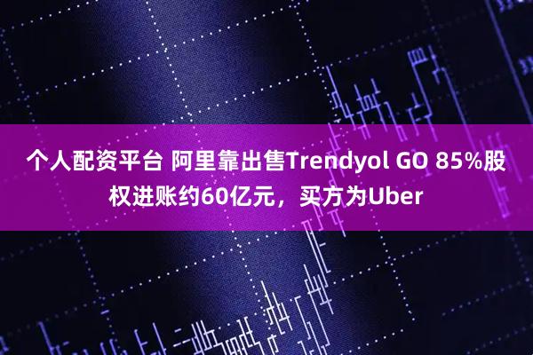 个人配资平台 阿里靠出售Trendyol GO 85%股权进账约60亿元，买方为Uber